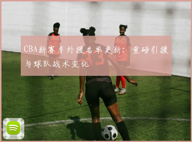 CBA新赛季外援名单更新：重磅引援与球队战术变化