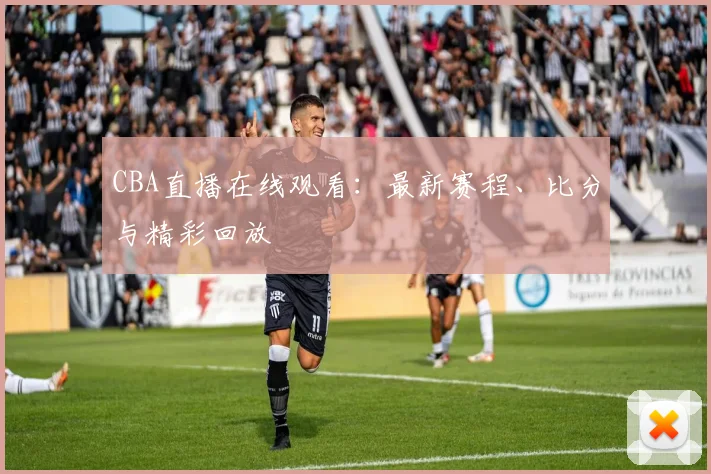 CBA直播在线观看：最新赛程、比分与精彩回放