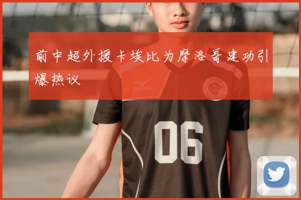 前中超外援卡埃比为摩洛哥建功引爆热议