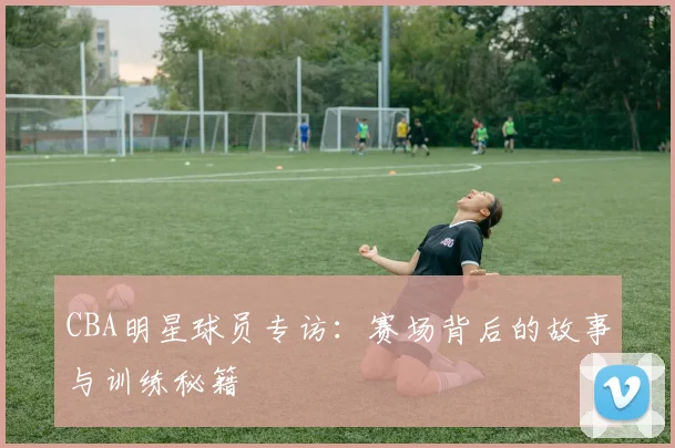CBA明星球员专访：赛场背后的故事与训练秘籍