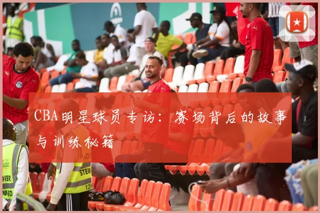 CBA明星球员专访：赛场背后的故事与训练秘籍