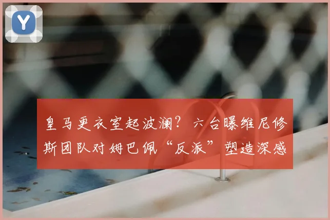 皇马更衣室起波澜？六台曝维尼修斯团队对姆巴佩“反派”塑造深感不公