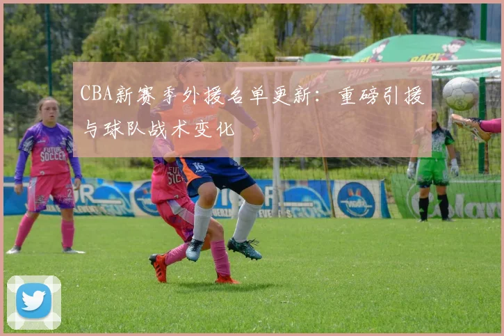 CBA新赛季外援名单更新：重磅引援与球队战术变化